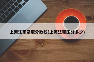 上海法硕录取分数线(上海法硕压分多少)