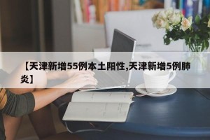 【天津新增55例本土阳性,天津新增5例肺炎】