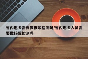 省内返乡需要做核酸检测吗/省内返乡人员需要做核酸检测吗