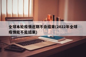全球本轮疫情近期不会结束(2022年全球疫情能不能结束)