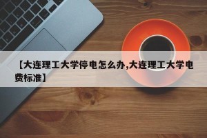 【大连理工大学停电怎么办,大连理工大学电费标准】