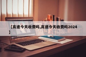 【高速今天收费吗,高速今天收费吗2024】