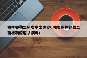 锡林郭勒盟新增本土确诊60例(锡林郭勒盟新增新型冠状病毒)