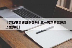 【劳动节高速路免费吗?,五一劳动节高速路上免费吗】