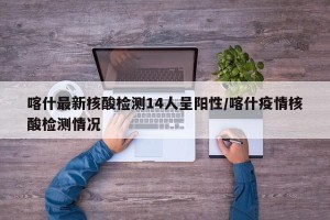 喀什最新核酸检测14人呈阳性/喀什疫情核酸检测情况