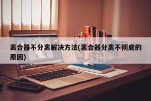 离合器不分离解决方法(离合器分离不彻底的原因)