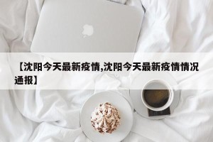 【沈阳今天最新疫情,沈阳今天最新疫情情况通报】