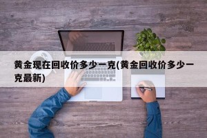 黄金现在回收价多少一克(黄金回收价多少一克最新)