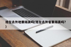 现在去外地要隔离吗(现在去外省要隔离吗?)