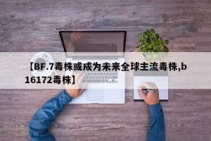 【BF.7毒株或成为未来全球主流毒株,b16172毒株】