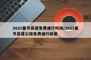 2021春节高速免费通行时间/2021春节高速公路免费通行政策
