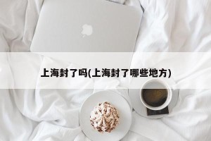 上海封了吗(上海封了哪些地方)