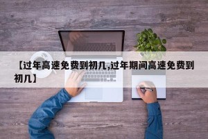 【过年高速免费到初几,过年期间高速免费到初几】