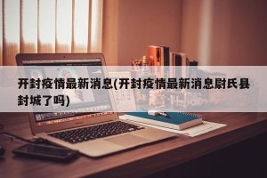 开封疫情最新消息(开封疫情最新消息尉氏县封城了吗)