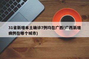 31省新增本土确诊7例均在广西(广西新增病例在哪个城市)