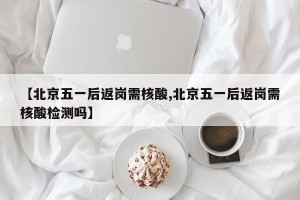 【北京五一后返岗需核酸,北京五一后返岗需核酸检测吗】