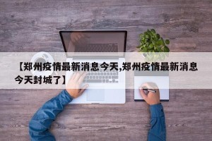 【郑州疫情最新消息今天,郑州疫情最新消息今天封城了】
