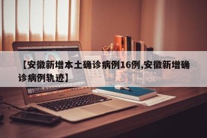 【安徽新增本土确诊病例16例,安徽新增确诊病例轨迹】