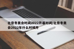 北京冬奥会时间2022开幕时间/北京冬奥会2022年什么时候开