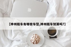 【神州租车有哪些车型,神州租车划算吗?】