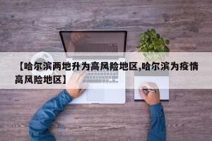 【哈尔滨两地升为高风险地区,哈尔滨为疫情高风险地区】