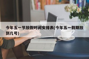 今年五一节放假时间安排表(今年五一假期放到几号)