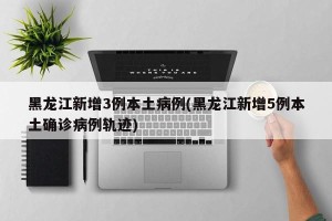 黑龙江新增3例本土病例(黑龙江新增5例本土确诊病例轨迹)