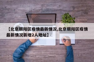 【北京朝阳区疫情最新情况,北京朝阳区疫情最新情况新增2人地址】