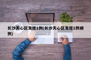 长沙天心区发现1例(长沙天心区发现1例病例) 长沙天心区发现1例(长沙天心区发现1例病例)