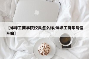 【蚌埠工商学院校风怎么样,蚌埠工商学院偏不偏】
