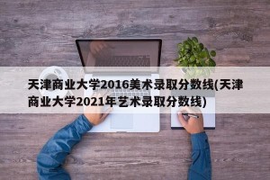 天津商业大学2016美术录取分数线(天津商业大学2021年艺术录取分数线)