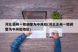 河北沧州一地调整为中风险(河北沧州一地调整为中风险地区)