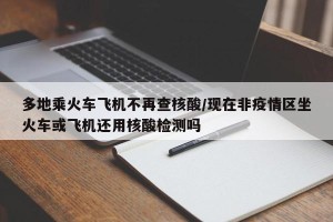 多地乘火车飞机不再查核酸/现在非疫情区坐火车或飞机还用核酸检测吗