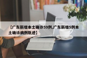 【广东新增本土确诊59例,广东新增5例本土确诊病例轨迹】