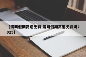 【清明假期高速免费,清明假期高速免费吗2025】