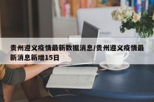贵州遵义疫情最新数据消息/贵州遵义疫情最新消息新增15日