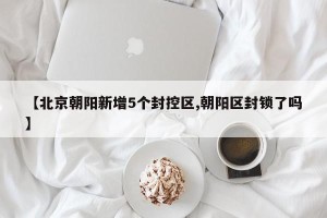 【北京朝阳新增5个封控区,朝阳区封锁了吗】