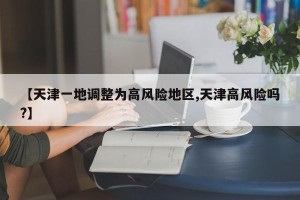 【天津一地调整为高风险地区,天津高风险吗?】