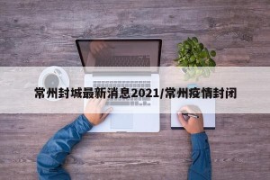 常州封城最新消息2021/常州疫情封闭