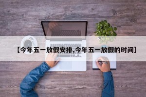 【今年五一放假安排,今年五一放假的时间】