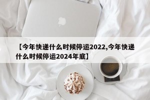 【今年快递什么时候停运2022,今年快递什么时候停运2024年底】