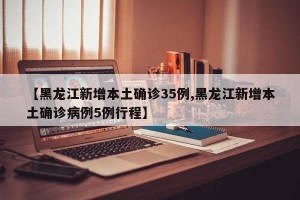 【黑龙江新增本土确诊35例,黑龙江新增本土确诊病例5例行程】