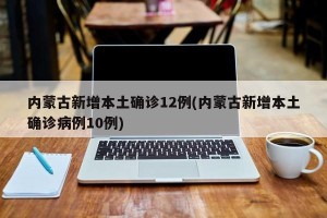 内蒙古新增本土确诊12例(内蒙古新增本土确诊病例10例)