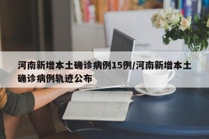 河南新增本土确诊病例15例/河南新增本土确诊病例轨迹公布