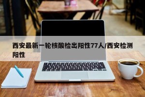 西安最新一轮核酸检出阳性77人/西安检测阳性