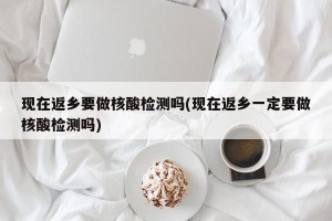 现在返乡要做核酸检测吗(现在返乡一定要做核酸检测吗)