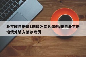 北京昨日新增1例境外输入病例/昨日北京新增境外输入确诊病例