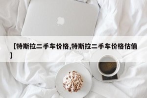 【特斯拉二手车价格,特斯拉二手车价格估值】