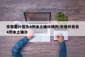 安徽累计报告4例本土确诊病例/安徽共报告4例本土确诊