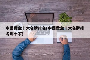 中国黄金十大名牌排名(中国黄金十大名牌排名哪十家)